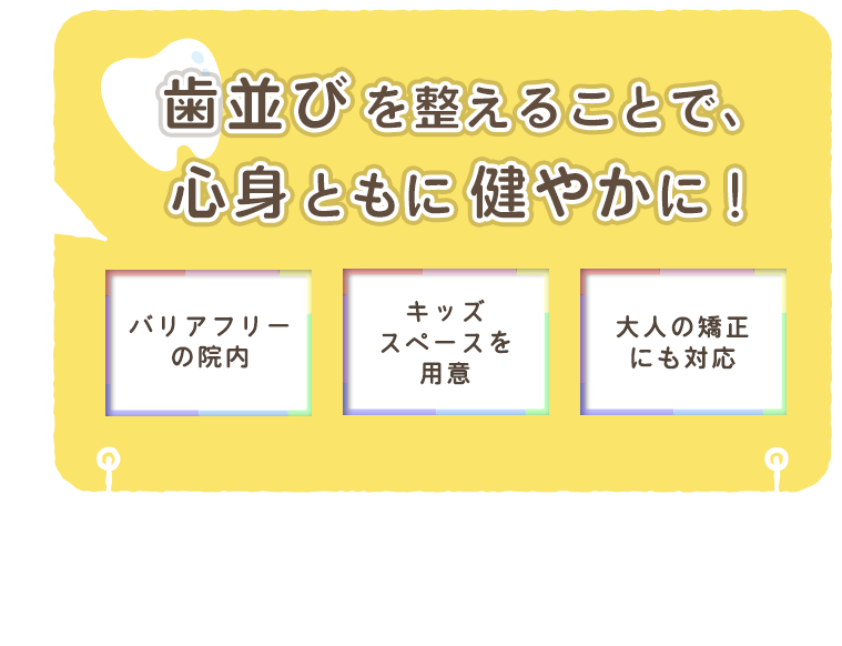 歯並びを整えることで、心身ともに健やかに！ バリアフリーの院内 キッズスペースを用意 大人の矯正にも対応